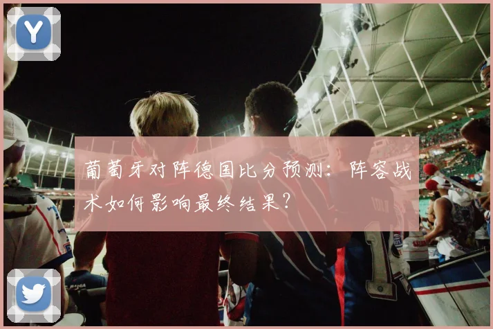 葡萄牙对阵德国比分预测：阵容战术如何影响最终结果？