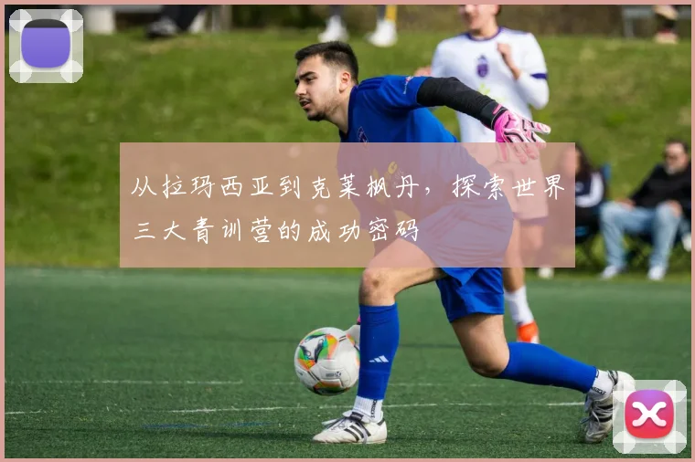 从拉玛西亚到克莱枫丹,探索世界三大青训营的成功密码