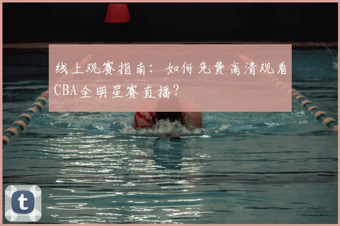 线上观赛指南：如何免费高清观看CBA全明星赛直播？