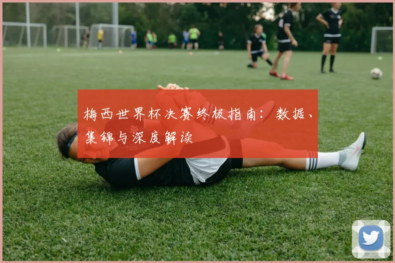 梅西世界杯决赛终极指南：数据、集锦与深度解读