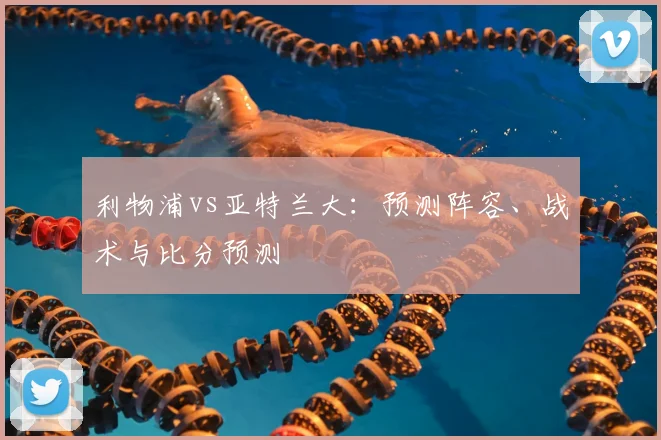 利物浦vs亚特兰大:预测阵容、战术与比分预测