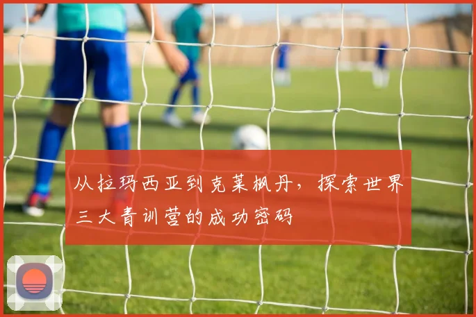 从拉玛西亚到克莱枫丹,探索世界三大青训营的成功密码