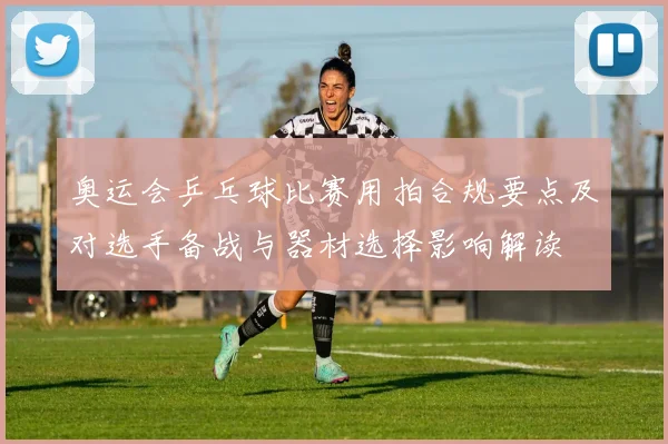 奥运会乒乓球比赛用拍合规要点及对选手备战与器材选择影响解读