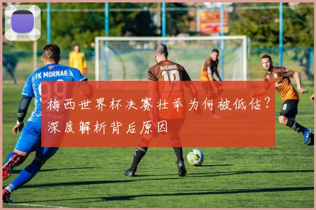 梅西世界杯决赛壮举为何被低估？深度解析背后原因