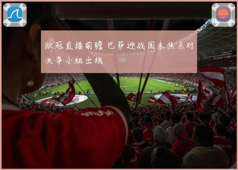 欧冠直播前瞻 巴萨迎战国米焦点对决争小组出线