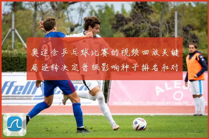 奥运会乒乓球比赛的视频回放关键局逆转决定晋级影响种子排名和对阵